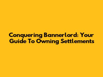 Conquering Bannerlord: Your Guide To Owning Settlements