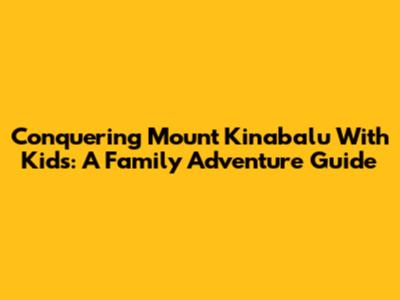 Conquering Mount Kinabalu With Kids: A Family Adventure Guide