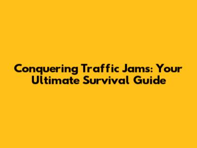 Conquering Traffic Jams: Your Ultimate Survival Guide
