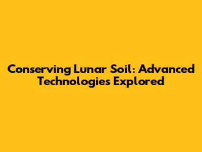 Conserving Lunar Soil: Advanced Technologies Explored