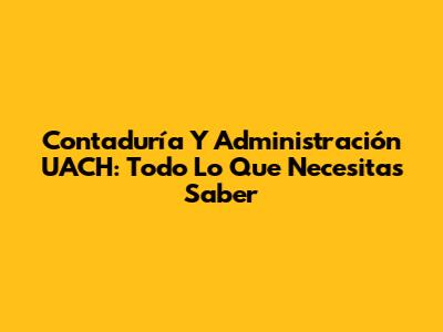 Contaduría Y Administración UACH: Todo Lo Que Necesitas Saber