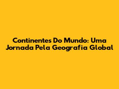 Continentes Do Mundo: Uma Jornada Pela Geografia Global