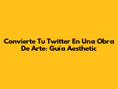 Convierte Tu Twitter En Una Obra De Arte: Guía Aesthetic