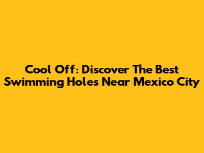 Cool Off: Discover The Best Swimming Holes Near Mexico City