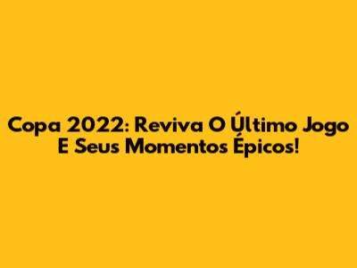 Copa 2022: Reviva O Último Jogo E Seus Momentos Épicos!