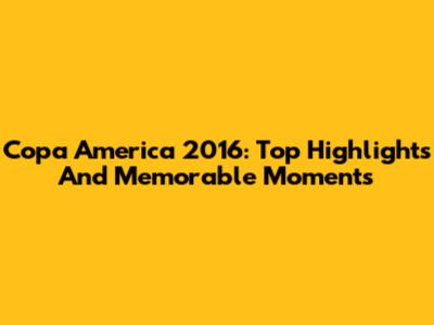Copa America 2016: Top Highlights And Memorable Moments