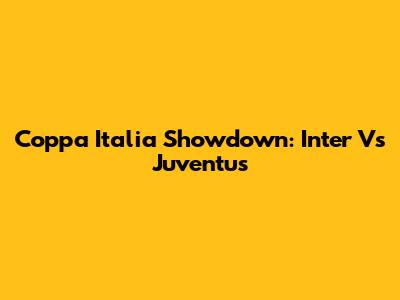 Coppa Italia Showdown: Inter Vs Juventus