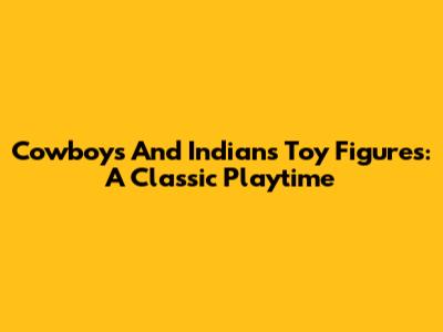 Cowboys And Indians Toy Figures: A Classic Playtime