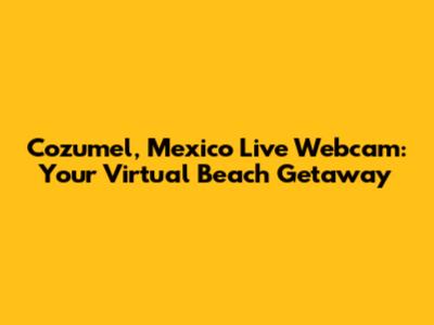 Cozumel, Mexico Live Webcam: Your Virtual Beach Getaway