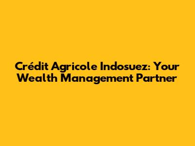 Crédit Agricole Indosuez: Your Wealth Management Partner