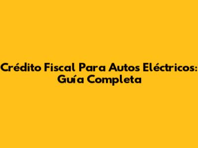 Crédito Fiscal Para Autos Eléctricos: Guía Completa