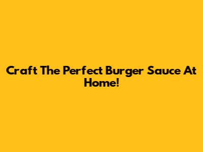 Craft The Perfect Burger Sauce At Home!