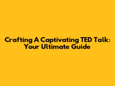 Crafting A Captivating TED Talk: Your Ultimate Guide