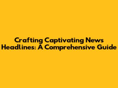 Crafting Captivating News Headlines: A Comprehensive Guide