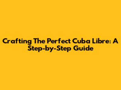 Crafting The Perfect Cuba Libre: A Step-by-Step Guide