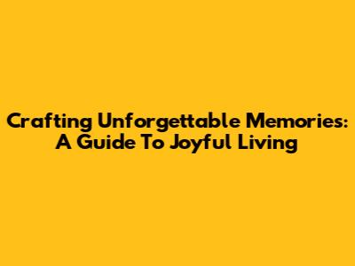 Crafting Unforgettable Memories: A Guide To Joyful Living