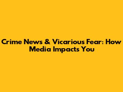 Crime News & Vicarious Fear: How Media Impacts You