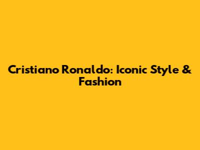 Cristiano Ronaldo: Iconic Style & Fashion