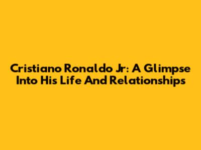 Cristiano Ronaldo Jr: A Glimpse Into His Life And Relationships