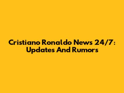 Cristiano Ronaldo News 24/7: Updates And Rumors