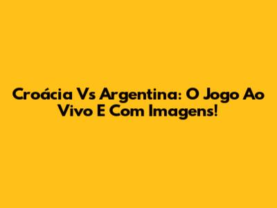 Croácia Vs Argentina: O Jogo Ao Vivo E Com Imagens!