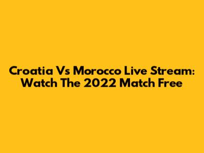 Croatia Vs Morocco Live Stream: Watch The 2022 Match Free
