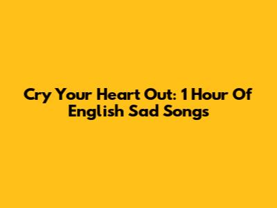 Cry Your Heart Out: 1 Hour Of English Sad Songs