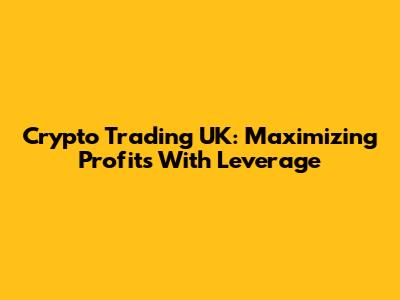 Crypto Trading UK: Maximizing Profits With Leverage