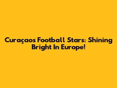 Curaçao's Football Stars: Shining Bright In Europe!