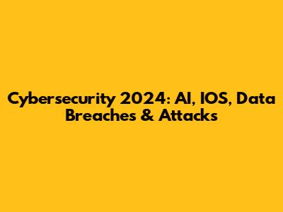 Cybersecurity 2024: AI, IOS, Data Breaches & Attacks