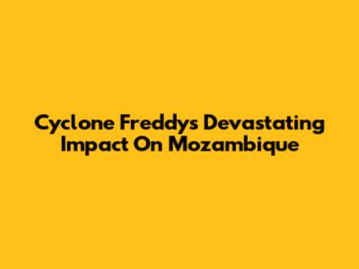 Cyclone Freddy's Devastating Impact On Mozambique