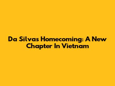 Da Silva's Homecoming: A New Chapter In Vietnam
