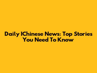 Daily IChinese News: Top Stories You Need To Know