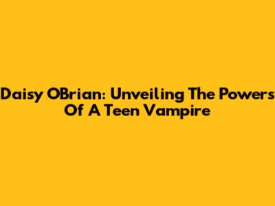 Daisy O'Brian: Unveiling The Powers Of A Teen Vampire