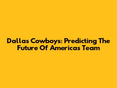Dallas Cowboys: Predicting The Future Of America's Team
