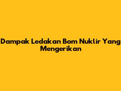 Dampak Ledakan Bom Nuklir Yang Mengerikan