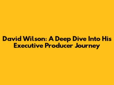 David Wilson: A Deep Dive Into His Executive Producer Journey
