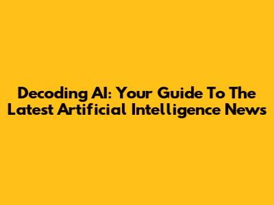 Decoding AI: Your Guide To The Latest Artificial Intelligence News