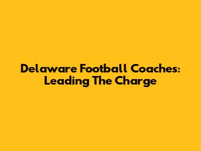 Delaware Football Coaches: Leading The Charge