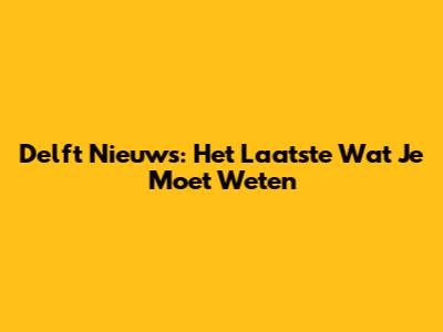 Delft Nieuws: Het Laatste Wat Je Moet Weten