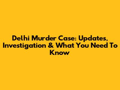 Delhi Murder Case: Updates, Investigation & What You Need To Know