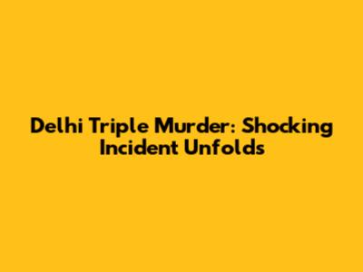 Delhi Triple Murder: Shocking Incident Unfolds