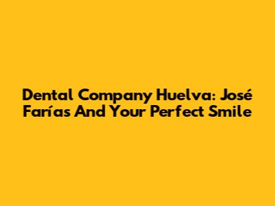 Dental Company Huelva: José Farías And Your Perfect Smile
