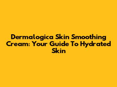 Dermalogica Skin Smoothing Cream: Your Guide To Hydrated Skin