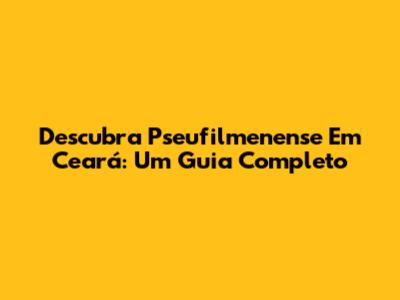 Descubra Pseufilmenense Em Ceará: Um Guia Completo