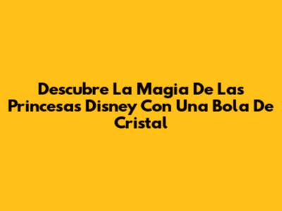 Descubre La Magia De Las Princesas Disney Con Una Bola De Cristal