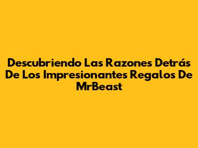 Descubriendo Las Razones Detrás De Los Impresionantes Regalos De MrBeast