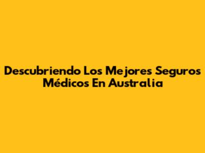 Descubriendo Los Mejores Seguros Médicos En Australia