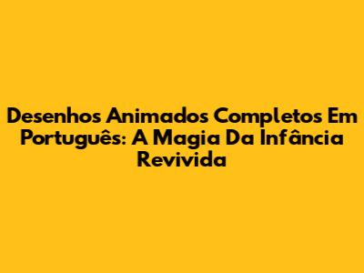 Desenhos Animados Completos Em Português: A Magia Da Infância Revivida