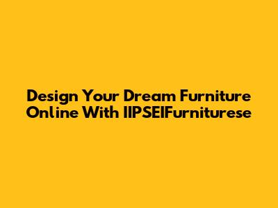 Design Your Dream Furniture Online With IIPSEIFurniturese